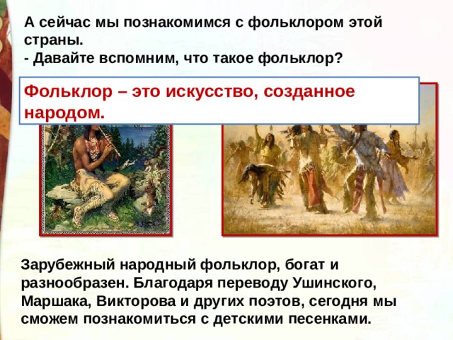 А сейчас мы познакомимся с фольклором этой страны.   - Давайте вспомним, что такое фольклор?    Фольклор – это искусство, созданное народом.  Зарубежный народный фольклор, богат и разнообразен. Благодаря переводу Ушинского, Маршака, Викторова и других поэтов, сегодня мы сможем познакомиться с детскими песенками. 