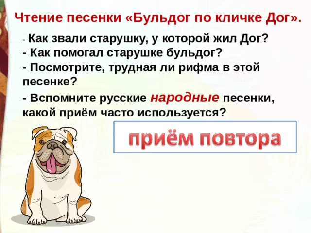 Чтение песенки «Бульдог по кличке Дог». - Как звали старушку, у которой жил Дог?  - Как помогал старушке бульдог?   - Посмотрите, трудная ли рифма в этой песенке?  - Вспомните русские народные песенки, какой приём часто используется?   