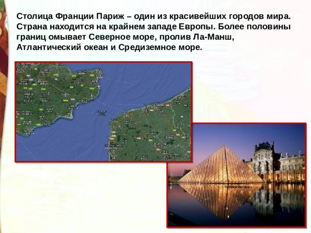 Столица Франции Париж – один из красивейших городов мира. Страна находится на крайнем западе Европы. Более половины границ омывает Северное море, пролив Ла-Манш, Атлантический океан и Средиземное море. 