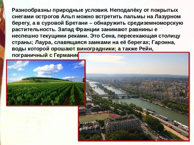 Разнообразны природные условия. Неподалёку от покрытых снегами острогов Альп можно встретить пальмы на Лазурном берегу, а в суровой Бретани – обнаружить средиземноморскую растительность. Запад Франции занимают равнины е неспешно текущими реками. Это Сена, пересекающая столицу страны; Лаура, славящаяся замками на её берегах; Гаронна, воды которой орошают виноградники; а также Рейн, пограничный с Германией. 