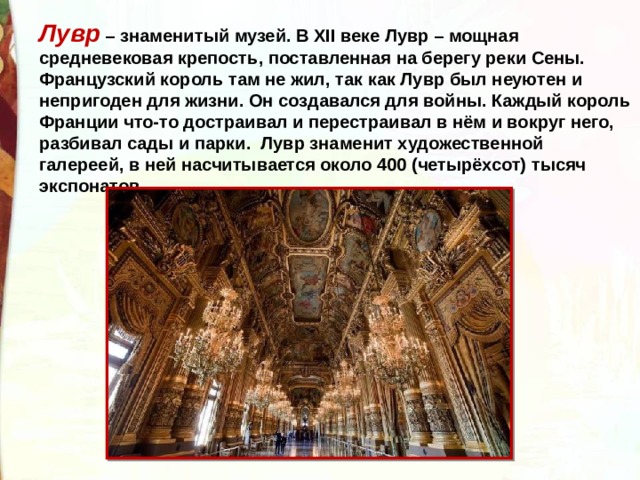 Лувр – знаменитый музей. В ХII веке Лувр – мощная средневековая крепость, поставленная на берегу реки Сены. Французский король там не жил, так как Лувр был неуютен и непригоден для жизни. Он создавался для войны. Каждый король Франции что-то достраивал и перестраивал в нём и вокруг него, разбивал сады и парки.  Лувр знаменит художественной галереей, в ней насчитывается около 400 (четырёхсот) тысяч экспонатов. 