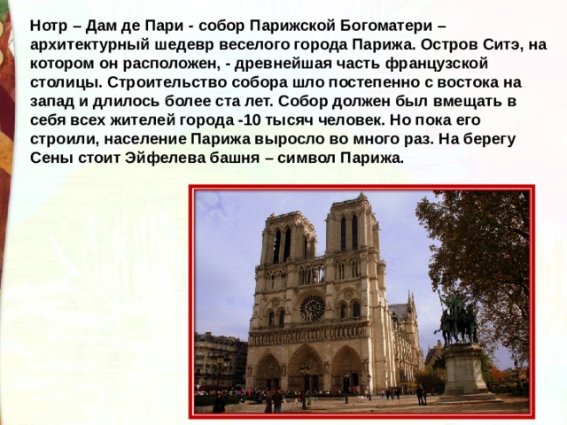 Нотр – Дам де Пари - собор Парижской Богоматери – архитектурный шедевр веселого города Парижа. Остров Ситэ, на котором он расположен, - древнейшая часть французской столицы. Строительство собора шло постепенно с востока на запад и длилось более ста лет. Собор должен был вмещать в себя всех жителей города -10 тысяч человек. Но пока его строили, население Парижа выросло во много раз. На берегу Сены стоит Эйфелева башня – символ Парижа. 