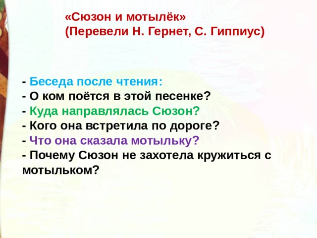 «Сюзон и мотылёк»  (Перевели Н. Гернет, С. Гиппиус)  - Беседа после чтения:  - О ком поётся в этой песенке?  - Куда направлялась Сюзон?  - Кого она встретила по дороге?  - Что она сказала мотыльку?  - Почему Сюзон не захотела кружиться с мотыльком? 