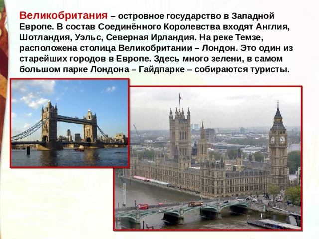 Великобритания – островное государство в Западной Европе. В состав Соединённого Королевства входят Англия, Шотландия, Уэльс, Северная Ирландия. На реке Темзе, расположена столица Великобритании – Лондон. Это один из старейших городов в Европе. Здесь много зелени, в самом большом парке Лондона – Гайдпарке – собираются туристы. 
