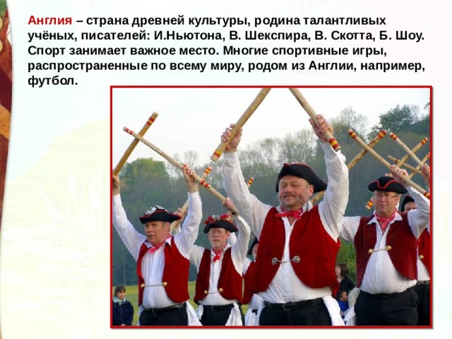 Англия – страна древней культуры, родина талантливых учёных, писателей: И.Ньютона, В. Шекспира, В. Скотта, Б. Шоу.   Спорт занимает важное место. Многие спортивные игры, распространенные по всему миру, родом из Англии, например, футбол. 