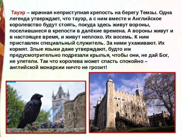  Тауэр – мрачная неприступная крепость на берегу Темзы. Одна легенда утверждает, что тауэр, а с ним вместе и Английское королевство будут стоять, покуда здесь живут вороны, поселившиеся в крепости в далёкие времена. А вороны живут и в настоящее время, и живут неплохо. Их восемь. К ним приставлен специальный служитель. За ними ухаживают. Их кормят. Злые языки даже утверждают, будто им предусмотрительно подрезали крылья, чтобы они, не дай Бог, не улетели. Так что королева может спасть спокойно – английской монархии ничто не грозит!  