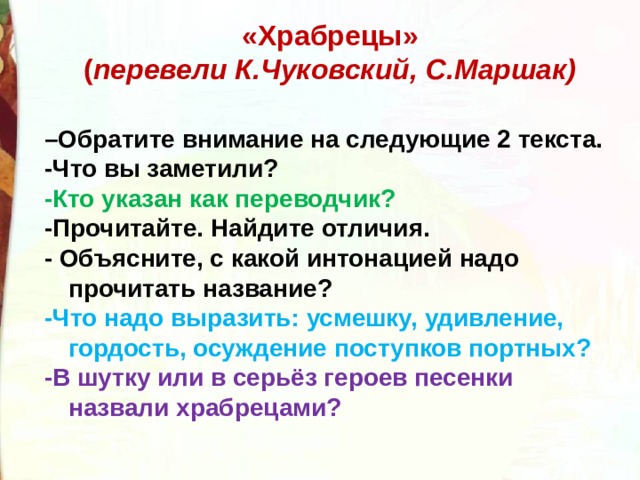 «Храбрецы»  ( перевели К.Чуковский, С.Маршак)   – Обратите внимание на следующие 2 текста. -Что вы заметили? -Кто указан как переводчик? -Прочитайте. Найдите отличия. - Объясните, с какой интонацией надо прочитать название? -Что надо выразить: усмешку, удивление, гордость, осуждение поступков портных? -В шутку или в серьёз героев песенки назвали храбрецами? 