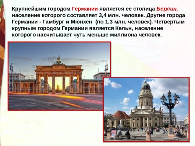 Крупнейшим городом Германии является ее столица Берлин, население которого составляет 3,4 млн. человек. Другие города Германии - Гамбург и Мюнхен (по 1,3 млн. человек). Четвертым крупным городом Германии является Кельн, население которого насчитывает чуть меньше миллиона человек.  