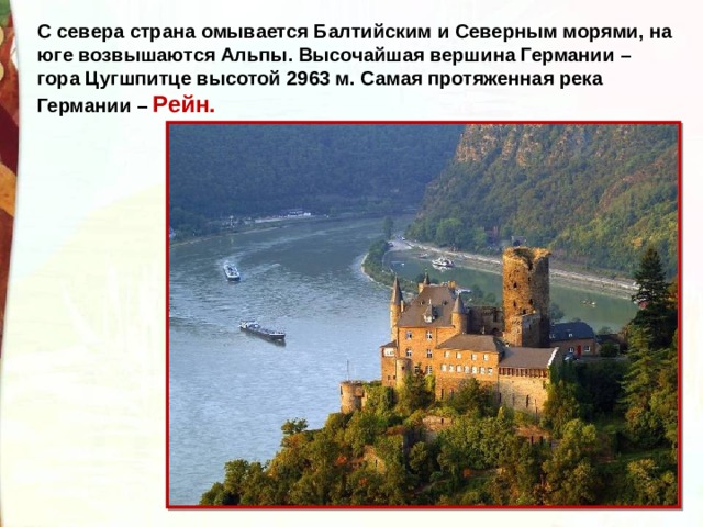 С севера страна омывается Балтийским и Северным морями, на юге возвышаются Альпы. Высочайшая вершина Германии – гора Цугшпитце высотой 2963 м. Самая протяженная река Германии – Рейн.   