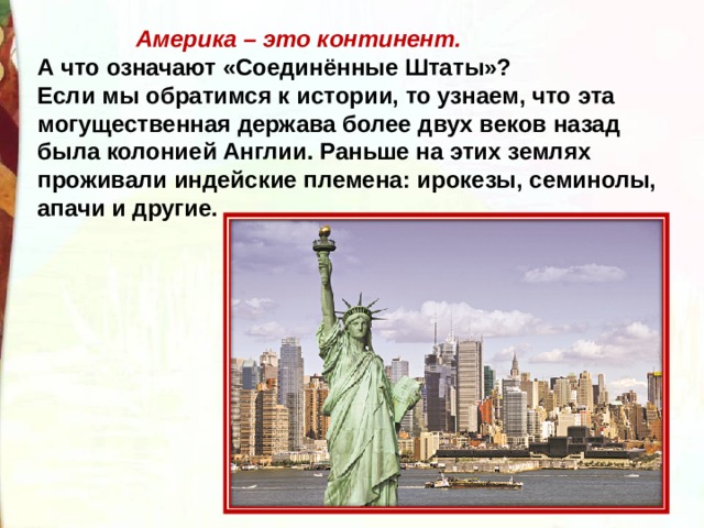 Америка – это континент. А что означают «Соединённые Штаты»? Если мы обратимся к истории, то узнаем, что эта могущественная держава более двух веков назад была колонией Англии. Раньше на этих землях проживали индейские племена: ирокезы, семинолы, апачи и другие.   