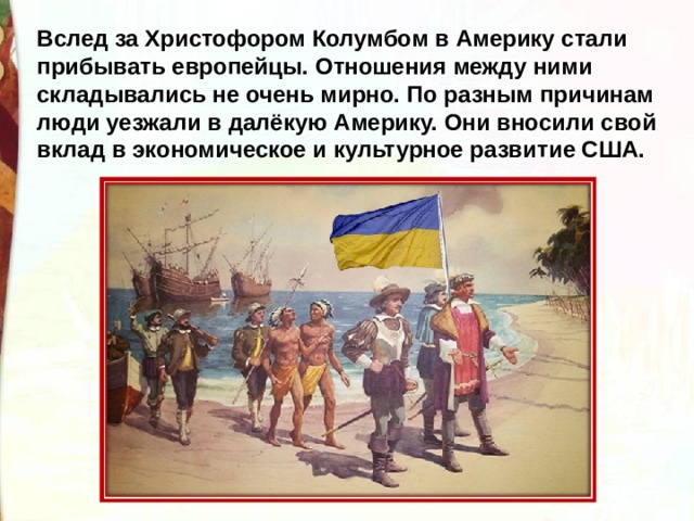 Вслед за Христофором Колумбом в Америку стали прибывать европейцы. Отношения между ними складывались не очень мирно. По разным причинам люди уезжали в далёкую Америку. Они вносили свой вклад в экономическое и культурное развитие США. 