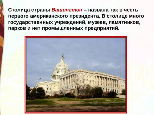 Столица страны Вашингтон – названа так в честь первого американского президента. В столице много государственных учреждений, музеев, памятников, парков и нет промышленных предприятий. 