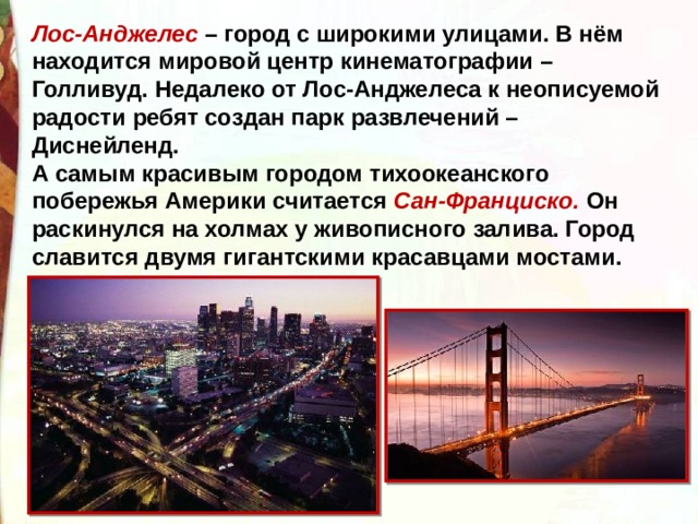 Лос-Анджелес – город с широкими улицами. В нём находится мировой центр кинематографии – Голливуд. Недалеко от Лос-Анджелеса к неописуемой радости ребят создан парк развлечений – Диснейленд.  А самым красивым городом тихоокеанского побережья Америки считается Сан-Франциско. Он раскинулся на холмах у живописного залива. Город славится двумя гигантскими красавцами мостами.  