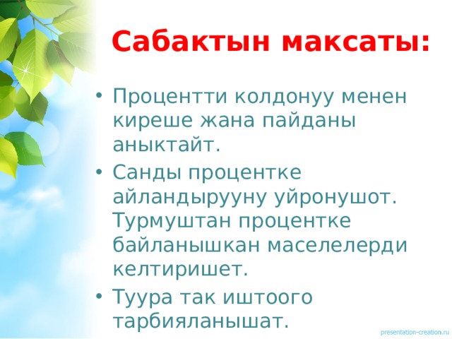 Сабактын максаты: Процентти колдонуу менен киреше жана пайданы аныктайт. Санды процентке айландырууну уйронушот. Турмуштан процентке байланышкан маселелерди келтиришет. Туура так иштоого тарбияланышат. 