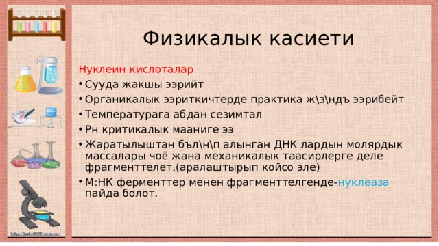  Физикалык касиети Нуклеин кислоталар  Сууда жакшы ээрийт Органикалык ээриткичтерде практика ж\з\ндъ ээрибейт Температурага абдан сезимтал Рн критикалык мааниге ээ Жаратылыштан бъл\н\п алынган ДНК лардын молярдык массалары чоё жана механикалык таасирлерге деле фрагменттелет.(аралаштырып койсо эле) М:НК ферменттер менен фрагменттелгенде- нуклеаза пайда болот. 