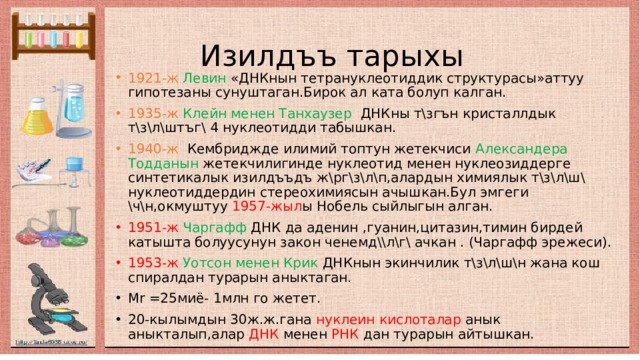  Изилдъъ тарыхы 1921-ж  Левин «ДНКнын тетрануклеотиддик структурасы»аттуу гипотезаны сунуштаган.Бирок ал ката болуп калган. 1935-ж  Клейн менен Танхаузер ДНКны т\згън кристаллдык т\з\л\штъг\ 4 нуклеотидди табышкан. 1940-ж Кембриджде илимий топтун жетекчиси Александера Тодданын жетекчилигинде нуклеотид менен нуклеозиддерге синтетикалык изилдъъдъ ж\рг\з\л\п,алардын химиялык т\з\л\ш\ нуклеотиддердин стереохимиясын ачышкан.Бул эмгеги \ч\н,окмуштуу 1957-жыл ы Нобель сыйлыгын алган. 1951-ж  Чаргафф ДНК да аденин ,гуанин,цитазин,тимин бирдей катышта болуусунун закон ченемд\\л\г\ ачкан . (Чаргафф эрежеси). 1953-ж  Уотсон менен Крик ДНКнын экинчилик т\з\л\ш\н жана кош спиралдан турарын аныктаган. Мr =25миё- 1млн го жетет. 20-кылымдын 30ж.ж.гана нуклеин кислоталар анык аныкталып,алар ДНК менен РНК дан турарын айтышкан. 