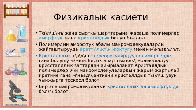  Физикалык касиети Т\з\л\ш\нъ жана сырткы шарттарына жараша полимерлер аморфтук жана кристаллдык болуп бъл\нът. Полимердин аморфтук абалы макромолекулаларды жайгаштырууда иретт\\л\кт\н жоктугу менен м\нъздълът . Кристаллдык т\з\л\ш стереорегулярдуу полимерлерде гана болушу м\мк\н.Бирок алар тъмънк\ молекулалуу криссталлдык заттардан айырмаланат.Кристаллдык полимерлер \ч\н макромолекулалардын жарым жартылай иретине гана м\нъзд\\,анткени кристаллдык т\з\л\ш узун чынжырга тоскоол болот. Бир эле макромолекуланын кристаллдык да аморфтук да бъл\г\ болот. 