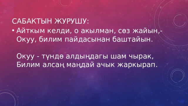 Сабактын журушу: Айткым келди, о акылман, сөз жайын,-  Окуу, билим пайдасынан баштайын.   Окуу - түндө алдыңдагы шам чырак,  Билим алсаң маңдай ачык жаркырап.    