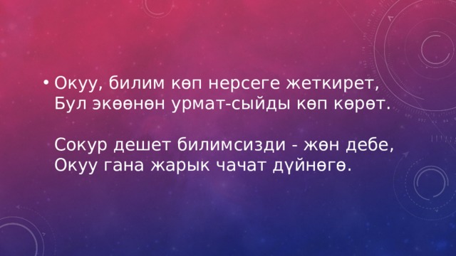 Окуу, билим көп нерсеге жеткирет,  Бул экөөнөн урмат-сыйды көп көрөт.   Сокур дешет билимсизди - жөн дебе,  Окуу гана жарык чачат дүйнөгө. 