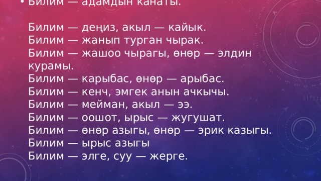 Билим — адамдын канаты.  Билим — деңиз, акыл — кайык.  Билим — жанып турган чырак.  Билим — жашоо чырагы, өнөр — элдин курамы.  Билим — карыбас, өнөр — арыбас.  Билим — кенч, эмгек анын ачкычы.  Билим — мейман, акыл — ээ.  Билим — оошот, ырыс — жугушат.  Билим — өнөр азыгы, өнөр — эрик казыгы.  Билим — ырыс азыгы  Билим — элге, суу — жерге.  , 