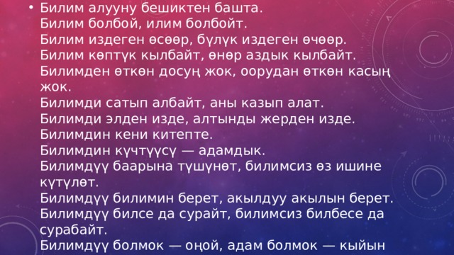 Билим алууну бешиктен башта.  Билим болбой, илим болбойт.  Билим издеген өсөөр, бүлүк издеген өчөөр.  Билим көптүк кылбайт, өнөр аздык кылбайт.  Билимден өткөн досуң жок, оорудан өткөн касың жок.  Билимди сатып албайт, аны казып алат.  Билимди элден изде, алтынды жерден изде.  Билимдин кени китепте.  Билимдин күчтүүсү — адамдык.  Билимдүү баарына түшүнөт, билимсиз өз ишине күтүлөт.  Билимдүү билимин берет, акылдуу акылын берет.  Билимдүү билсе да сурайт, билимсиз билбесе да сурабайт.  Билимдүү болмок — оңой, адам болмок — кыйын 