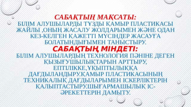 Сабақтың мақсаты:  Білім алушыларды тұзды қамыр пластикасы жайлы ,оның жасалу жолдарымен және одан кез-келген қажетті мүсіндер жасауға болатындығымен таныстыру.  Сабақтың Міндеті:  Білім алушылардың технология пәніне деген қызығушылықтарын арттыру,  ептілікке,ұқыптылыққа дағдыландыру.Қамыр пластикасының техникалық дағдыларымен іскерліктерін қалыптастыру.Шығармашылық іс-әрекеттерін дамыту. 
