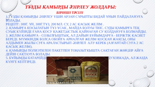  Тұзды қамырды әзірлеу жолдары:   Бірінші тәсілі  1.Тұзды қамырды әзірлеу үшін арзан сұрыпты бидай ұнын пайдалануға болады.  Рецепт: 300г. ұн, 300г.тұз, 200 мл. су, 2 ас қасық желім .  2. Қамырға қосылатын тұз ұсақ , майда болуы тиіс. Суды қамырға тек суық күйінде ғана қосу қажет,ыстық қайнаған су қолдануға болмайды.  3. Желім қамырға - созылғыштық, ал дайын бұйымдарға - беріктік қасиет береді. Мүмкіндік болса обойға арналған желім қосқан жақсы, оны алдымен жылы суға араластырып әзірлеп алу керек (азғантай суға 2 ас қасық желім).  4. Қамырды полиэтилен пакетпен тоңазытқышта сақтаған жөн,бір айға дейін сақтауға болады.  5. Бұйымды батарейде немесе төмен температурамен духовкада, ал жазда күнге кептіреді.            