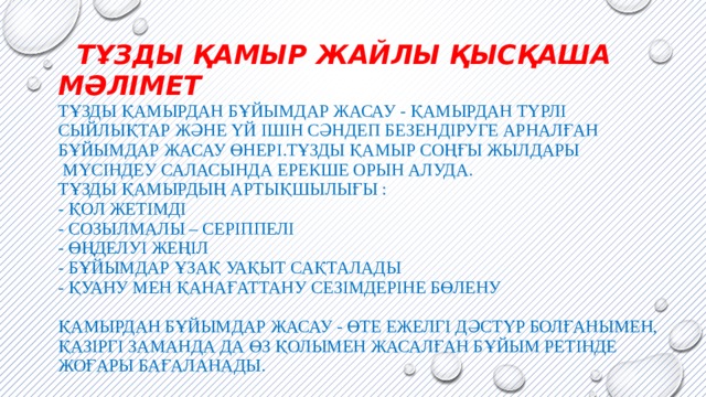  Тұзды қамыр жайлы Қысқаша мәлімет  Тұзды қамырдан бұйымдар жасау - қамырдан түрлі сыйлықтар және үй ішін сәндеп безендіруге арналған бұйымдар жасау өнері.Тұзды қамыр соңғы жылдары  мүсіндеу саласында ерекше орын алуда.  Тұзды қамырдың артықшылығы :  - Қол жетімді  - Созылмалы – серіппелі  - Өңделуі жеңіл  - Бұйымдар ұзақ уақыт сақталады  - Қуану мен қанағаттану сезімдеріне бөлену   Қамырдан бұйымдар жасау - өте ежелгі дәстүр болғанымен, қазіргі заманда да өз қолымен жасалған бұйым ретінде жоғары бағаланады. 