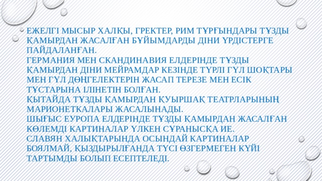 Ежелгі мысыр халқы, гректер, рим тұрғындары тұзды қамырдан жасалған бұйымдарды діни үрдістерге пайдаланған.  Германия мен Скандинавия елдерінде тұзды қамырдан діни мейрамдар кезінде түрлі гүл шоқтары мен гүл дөңгелектерін жасап терезе мен есік тұстарына ілінетін болған.  Қытайда тұзды қамырдан қуыршақ театрларының марионеткалары жасалынады.  Шығыс Еуропа елдерінде тұзды қамырдан жасалған көлемді картиналар үлкен сұранысқа ие.  Славян халықтарында осындай картиналар боялмай, қыздырылғанда түсі өзгермеген күйі тартымды болып есептеледі.   
