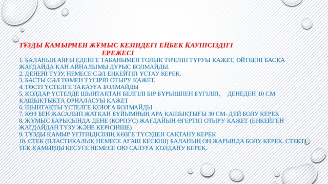 Тұзды қамырмен жұмыс кезіндегі еңбек қауіпсіздігі  Ережесі  1. Баланың аяғы еденге табанымен толық тіреліп тұруы қажет, өйткені басқа жағдайда қан айналымы дұрыс болмайды.  2. Денені түзу, немесе сәл еңкейтіп ұстау керек.  3. Басты сәл төмен түсіріп отыру қажет.  4. Төсті үстелге тақауға болмайды  5. Қолдар үстелде шынтақтан белгілі бір бұрышпен бүгіліп, денеден  10 см қашықтықта орналасуы қажет  6. Шынтақты үстелге қоюға болмайды  7. Көз бен жасалып жатқан бұйымның ара қашықтығы 30 см- дей болу керек  8. Жұмыс барысында дене (корпус) жағдайын өгертіп отыру қажет (еңкейген жағдайдан түзу және керісінше)  9. Тұзды қамыр үгітіндісінің көзге түсуден сақтану керек  10. Стек (пластикалық немесе ағаш кескіш) баланың оң жағында болу керек. Стекті тек қамырды кесуге немесе ою салуға қолдану керек.          