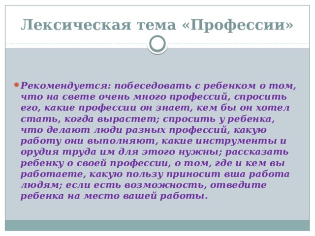 Лексическая тема «Профессии»  Рекомендуется: побеседовать с ребенком о том, что на свете очень много профессий, спросить его, какие профессии он знает, кем бы он хотел стать, когда вырастет; спросить у ребенка, что делают люди разных профессий, какую работу они выполняют, какие инструменты и орудия труда им для этого нужны; рассказать ребенку о своей профессии, о том, где и кем вы работаете, какую пользу приносит вша работа людям; если есть возможность, отведите ребенка на место вашей работы.   