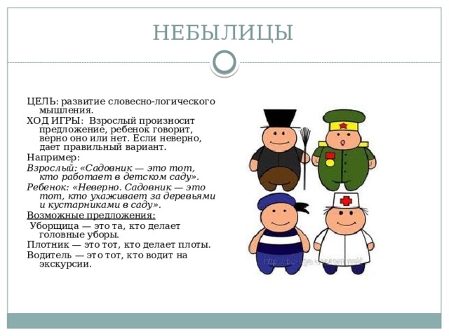 НЕБЫЛИЦЫ ЦЕЛЬ: развитие словесно-логического мышления. ХОД ИГРЫ: Взрослый произносит предложение, ребенок говорит, верно оно или нет. Если неверно, дает правильный вариант. Например: Взрослый: «Садовник — это тот, кто работает в детском саду». Ребенок: «Неверно. Садовник — это тот, кто ухаживает за деревьями и кустарниками в саду». Возможные предложения:  Уборщица — это та, кто делает головные уборы. Плотник — это тот, кто делает плоты. Водитель — это тот, кто водит на экскурсии. 
