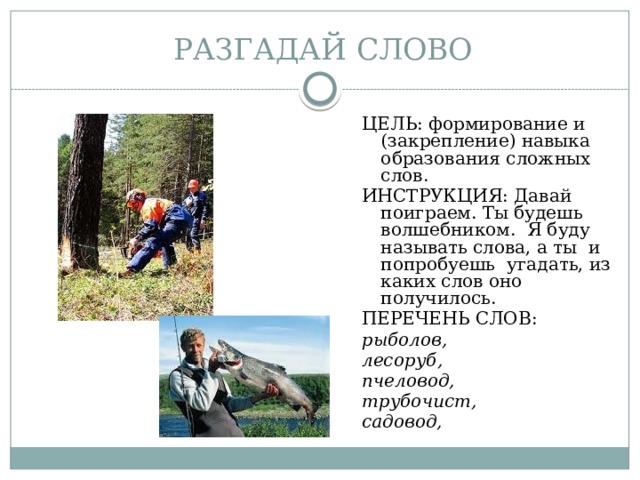 РАЗГАДАЙ СЛОВО ЦЕЛЬ: формирование и (закрепление) навыка образования сложных слов. ИНСТРУКЦИЯ: Давай поиграем. Ты будешь волшебником. Я буду называть слова, а ты и попробуешь угадать, из каких слов оно получилось. ПЕРЕЧЕНЬ СЛОВ: рыболов, лесоруб, пчеловод, трубочист, садовод,  