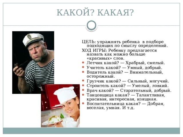 КАКОЙ? КАКАЯ? ЦЕЛЬ: упражнять ребенка в подборе подходящих по смыслу определений. ХОД ИГРЫ: Ребенку предлагается назвать как можно больше «красивых» слов. Летчик какой? — Храбрый, смелый. Учитель какой? — Умный, добрый. Водитель какой? — Внимательный, осторожный. Грузчик какой? — Сильный, могучий. Строитель какой? — Умелый, ловкий. Врач какой? — Старательный, добрый. Танцовщица какая? — Талантливая, красивая, интересная, изящная. Воспитательница какая? — Добрая, веселая, умная. И т.д. 