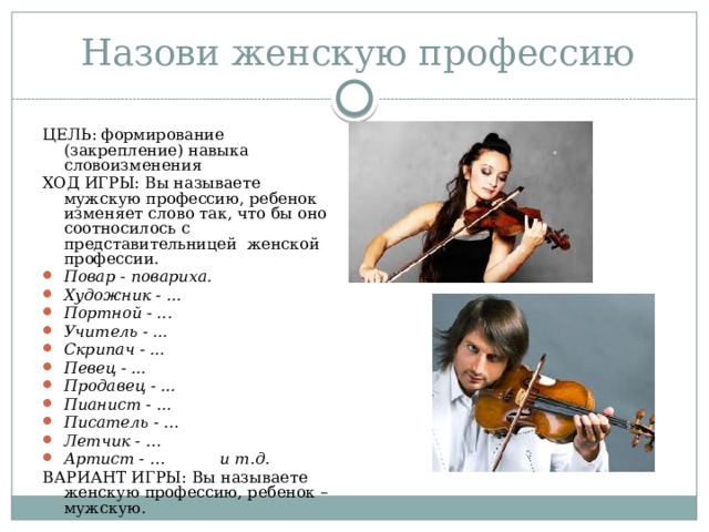 Назови женскую профессию ЦЕЛЬ: формирование (закрепление) навыка словоизменения ХОД ИГРЫ: Вы называете мужскую профессию, ребенок изменяет слово так, что бы оно соотносилось с представительницей женской профессии. Повар - повариха. Художник - ... Портной - ... Учитель - ... Скрипач - ... Певец - ... Продавец - ... Пианист - ... Писатель - … Летчик - … Артист - … и т.д. ВАРИАНТ ИГРЫ: Вы называете женскую профессию, ребенок – мужскую. 