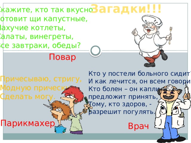 Загадки!!! Скажите, кто так вкусно Готовит щи капустные, Пахучие котлеты, Салаты, винегреты, Все завтраки, обеды? Повар Кто у постели больного сидит? И как лечится, он всем говорит: Кто болен – он капли предложит принять, Тому, кто здоров, - разрешит погулять. Причесываю, стригу, Модную прическу Сделать могу. Парикмахер Врач 