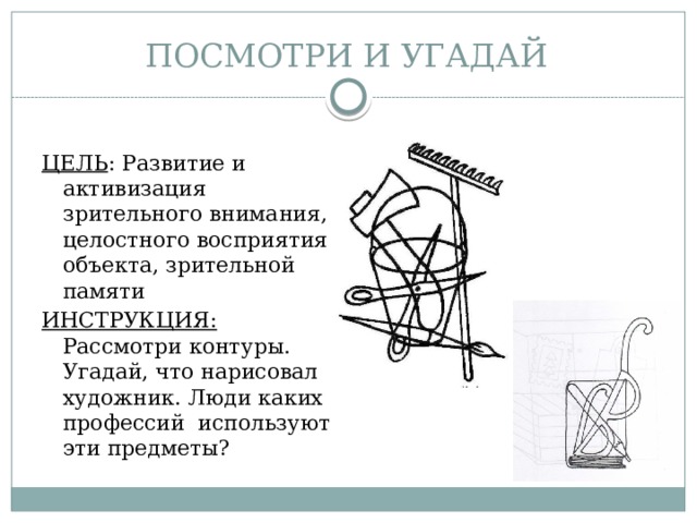 ПОСМОТРИ И УГАДАЙ ЦЕЛЬ : Развитие и активизация зрительного внимания, целостного восприятия объекта, зрительной памяти ИНСТРУКЦИЯ: Рассмотри контуры. Угадай, что нарисовал художник. Люди каких профессий используют эти предметы? 