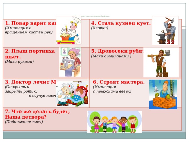    Физкультминутка и стихотворение «Профессии» 1. Повар варит кашу.   (Имитация с 4. Сталь кузнец кует.   2. Плащ портниха вращением кистей рук) 3. Доктор лечит Машу.    (Хлопки) шьет.  5. Дровосеки рубят.  7. Что же делать будет,    Наша детвора?  (Махи с наклонами )  (Махи руками) 6. Строят мастера.   (Открыть и (Поднимание плеч) (Имитация закрыть ротик, высунув язычок) с прыжками вверх)                