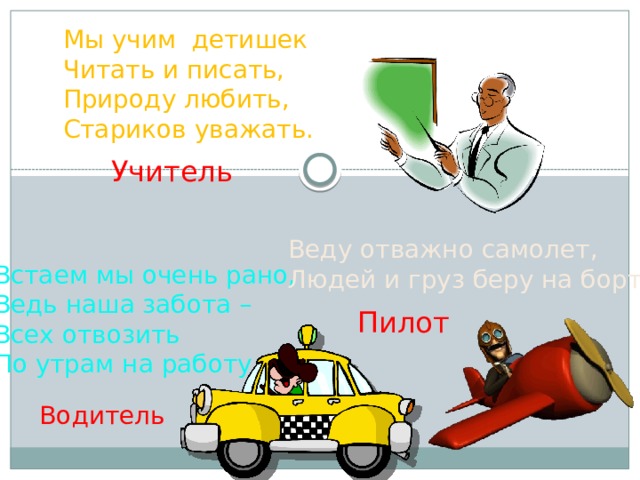 Мы учим детишек Читать и писать, Природу любить, Стариков уважать. Учитель Веду отважно самолет, Людей и груз беру на борт. Встаем мы очень рано, Ведь наша забота – Всех отвозить По утрам на работу. Пилот Водитель 