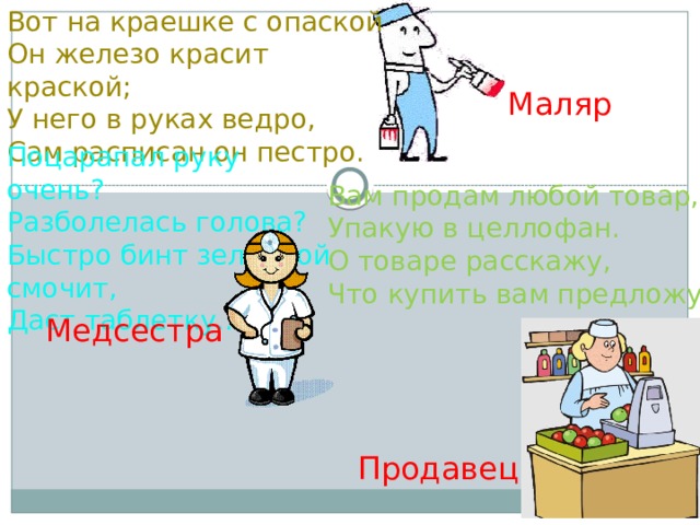Вот на краешке с опаской   Он железо красит краской;   У него в руках ведро,   Сам расписан он пестро. Маляр Поцарапал руку очень?  Разболелась голова?  Быстро бинт зеленкой смочит,  Даст таблетку... Вам продам любой товар, Упакую в целлофан. О товаре расскажу, Что купить вам предложу. Медсестра Продавец 