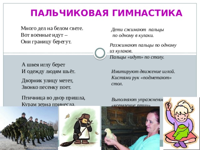 Пальчиковая гимнастика Много дел на белом свете. Вот военные идут – Они границу берегут. Дети сжимают пальцы  по одному в кулаки. Раз, два, три четыре! Разжимают пальцы по одному из кулаков. Пальцы «идут» по столу. А швея иглу берет И одежду людям шьёт. Имитируют движение иглой. Кистями рук «подметают» стол. Дворник улицу метет, Звонко песенку поет.  Выполняют упражнение «кормление птиц». Птичница во двор пришла, Курам зерна принесла. 