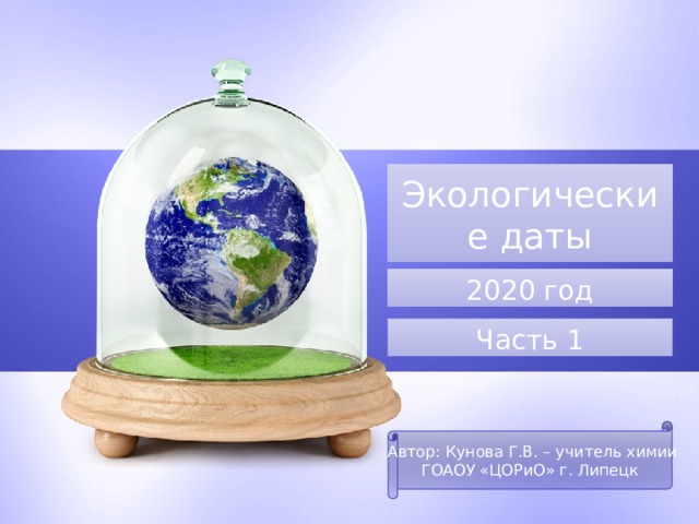 Экологические даты 2020 год Часть 1 Автор: Кунова Г.В. – учитель химии ГОАОУ «ЦОРиО» г. Липецк 