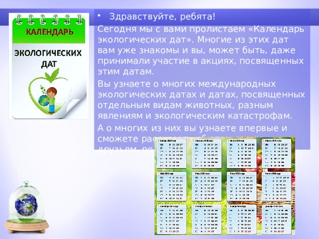 Здравствуйте, ребята! Сегодня мы с вами пролистаем «Календарь экологических дат». Многие из этих дат вам уже знакомы и вы, может быть, даже принимали участие в акциях, посвященных этим датам. Вы узнаете о многих международных экологических датах и датах, посвященных отдельным видам животных, разным явлениям и экологическим катастрофам. А о многих из них вы узнаете впервые и сможете рассказать об этом своим друзьям, родителям, знакомым. 