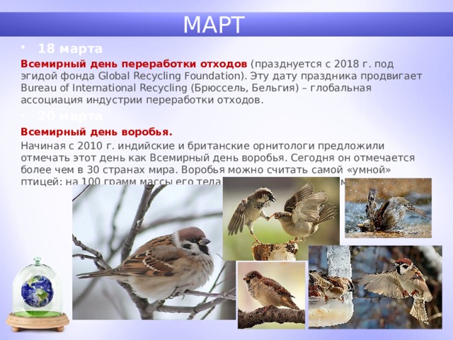 МАРТ 18 марта Всемирный день переработки   отходов (празднуется с 2018 г. под эгидой фонда Global Recycling Foundation). Эту дату праздника продвигает Bureau of International Recycling (Брюссель, Бельгия) – глобальная ассоциация индустрии переработки отходов. 20 марта Всемирный день воробья. Начиная с 2010 г. индийские и британские орнитологи предложили отмечать этот день как Всемирный день воробья. Сегодня он отмечается более чем в 30 странах мира. Воробья можно считать самой «умной» птицей: на 100 грамм массы его тела приходится 4,37 граммов мозга… 