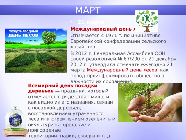 МАРТ 21 марта Международный день лесов. Отмечается с 1971 г. по инициативе Европейской конфедерации сельского хозяйства. В 2012 г. Генеральная Ассамблея ООН своей резолюцией № 67/200 от 21 декабря 2012 г. утвердила отмечать ежегодно 21 марта Международный день лесов , как повод проинформировать общество о важности их сохранения. Всемирный день посадки деревьев  — праздник, который отмечается в ряде стран мира, и как видно из его названия, связан с посадкой деревьев, восстановлением утраченного леса или стремлением озеленить и окультурить городские и пригородные территории: парки, скверы и т. д. 