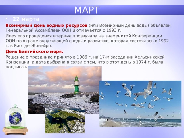 МАРТ 22 марта Всемирный день водных ресурсов  (или Всемирный день воды) объявлен Генеральной Ассамблеей ООН и отмечается с 1993 г. Идея его проведения впервые прозвучала на знаменитой Конференции ООН по охране окружающей среды и развитию, которая состоялась в 1992 г. в Рио- де-Жанейро. День Балтийского моря. Решение о празднике принято в 1986 г. на 17-м заседании Хельсинкской Конвенции, а дата выбрана в связи с тем, что в этот день в 1974 г. была подписана сама эта конвенция. 