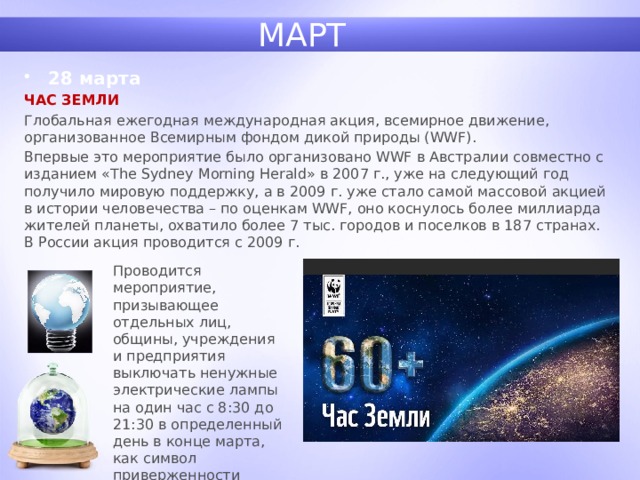 МАРТ 28 марта ЧАС ЗЕМЛИ Глобальная ежегодная международная акция, всемирное движение, организованное Всемирным фондом дикой природы (WWF). Впервые это мероприятие было организовано WWF в Австралии совместно с изданием «The Sydney Morning Herald» в 2007 г., уже на следующий год получило мировую поддержку, а в 2009 г. уже стало самой массовой акцией в истории человечества – по оценкам WWF, оно коснулось более миллиарда жителей планеты, охватило более 7 тыс. городов и поселков в 187 странах. В России акция проводится с 2009 г. Проводится мероприятие, призывающее отдельных лиц, общины, учреждения и предприятия выключать ненужные электрические лампы на один час с 8:30 до 21:30 в определенный день в конце марта, как символ приверженности планете. 