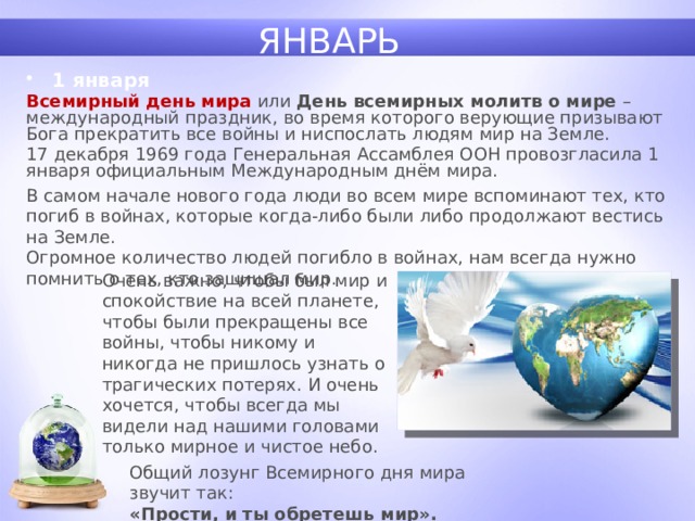 ЯНВАРЬ 1 января Всемирный день мира или День всемирных молитв о мире – международный праздник, во время которого верующие призывают Бога прекратить все войны и ниспослать людям мир на Земле. 17 декабря 1969 года Генеральная Ассамблея ООН провозгласила 1 января официальным Международным днём мира. В самом начале нового года люди во всем мире вспоминают тех, кто погиб в войнах, которые когда-либо были либо продолжают вестись на Земле.  Огромное количество людей погибло в войнах, нам всегда нужно помнить о тех, кто защищал мир. Очень важно, чтобы был мир и спокойствие на всей планете, чтобы были прекращены все войны, чтобы никому и никогда не пришлось узнать о трагических потерях. И очень хочется, чтобы всегда мы видели над нашими головами только мирное и чистое небо. Общий лозунг Всемирного дня мира звучит так: «Прости, и ты обретешь мир». 1 
