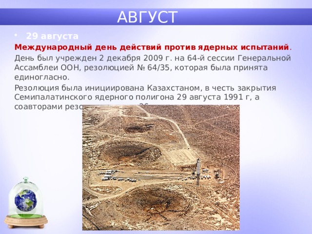 АВГУСТ 29 августа Международный день действий против ядерных испытаний . День был учрежден 2 декабря 2009 г. на 64-й сессии Генеральной Ассамблеи ООН, резолюцией № 64/35, которая была принята единогласно. Резолюция была инициирована Казахстаном, в честь закрытия Семипалатинского ядерного полигона 29 августа 1991 г, а соавторами резолюции стали 26 государств. 