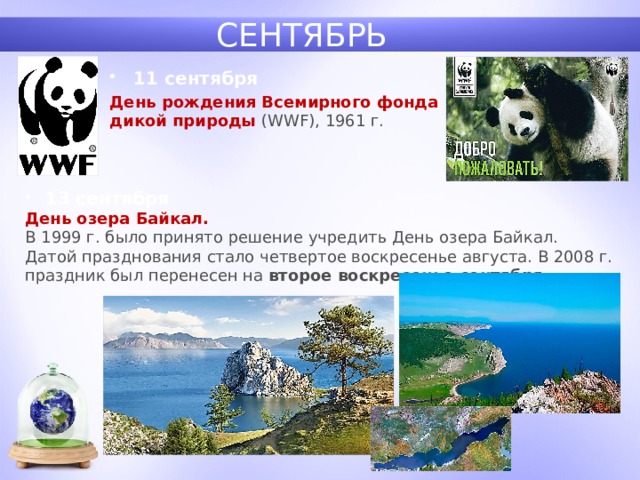 СЕНТЯБРЬ 11 сентября День рождения Всемирного фонда дикой природы (WWF), 1961 г. 13 сентября День озера Байкал.  В 1999 г. было принято решение учредить День озера Байкал. Датой празднования стало четвертое воскресенье августа. В 2008 г. праздник был перенесен на второе воскресенье сентября. 